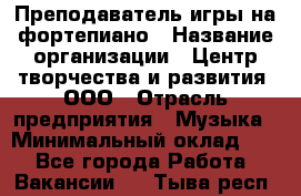 Преподаватель игры на фортепиано › Название организации ­ Центр творчества и развития, ООО › Отрасль предприятия ­ Музыка › Минимальный оклад ­ 1 - Все города Работа » Вакансии   . Тыва респ.